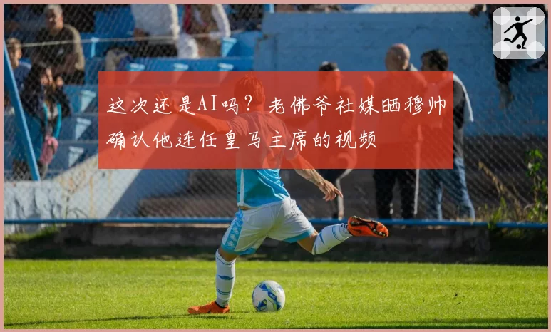 这次还是AI吗?老佛爷社媒晒穆帅确认他连任皇马主席的视频