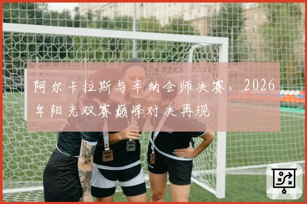 阿尔卡拉斯与辛纳会师决赛,2026年阳光双赛巅峰对决再现