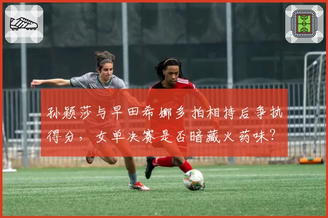 孙颖莎与早田希娜多拍相持后争执得分，女单决赛是否暗藏火药味？