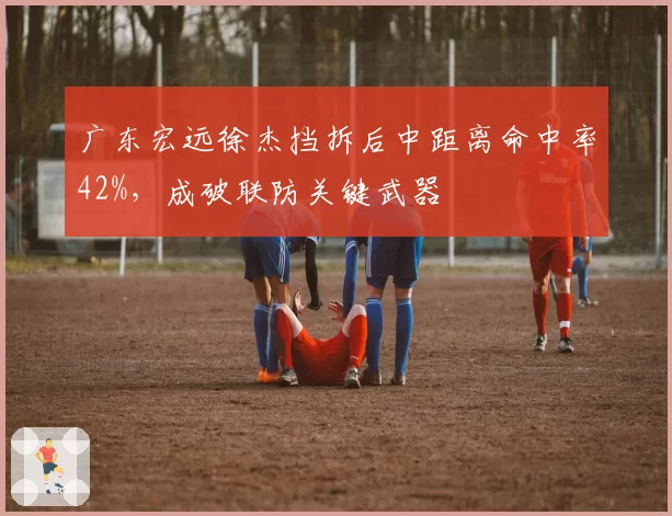 广东宏远徐杰挡拆后中距离命中率42%,成破联防关键武器