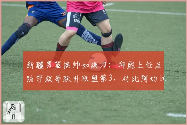 新疆男篮换帅如换刀:邱彪上任后防守效率跃升联盟第3,对比阿的江下滑5位
