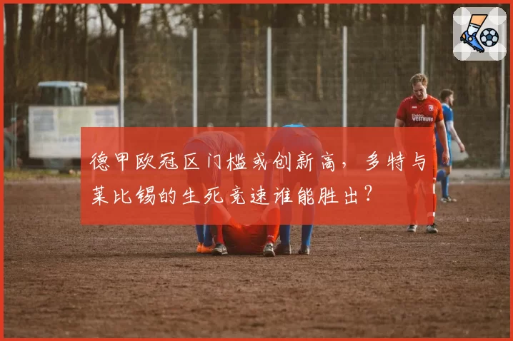 德甲欧冠区门槛或创新高，多特与莱比锡的生死竞速谁能胜出？