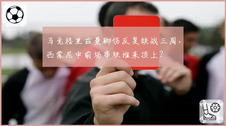 马竞格里兹曼脚伤反复缺战三周,西蒙尼中前场串联谁来顶上?