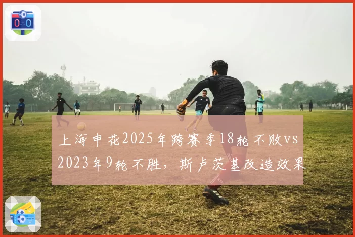 上海申花2025年跨赛季18轮不败vs2023年9轮不胜,斯卢茨基改造效果
