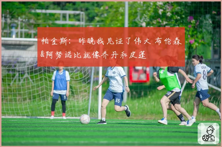 帕金斯:昨晚我见证了伟大 布伦森&阿努诺比就像乔丹和皮蓬