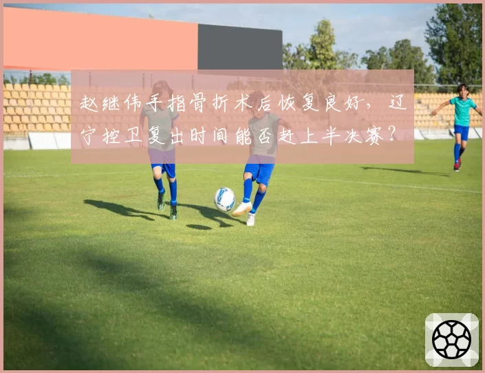 赵继伟手指骨折术后恢复良好,辽宁控卫复出时间能否赶上半决赛?