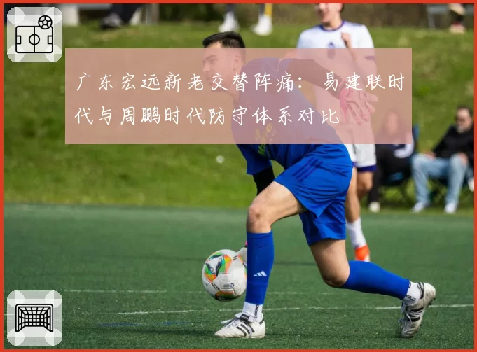 广东宏远新老交替阵痛:易建联时代与周鹏时代防守体系对比