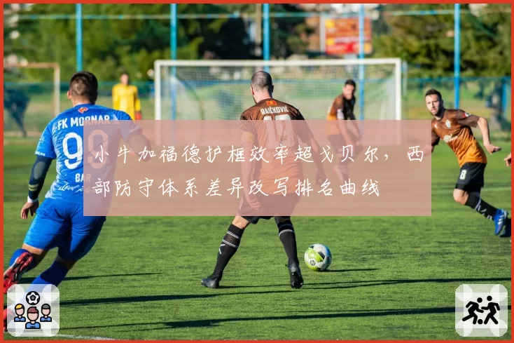 小牛加福德护框效率超戈贝尔，西部防守体系差异改写排名曲线