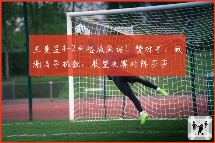 王曼昱4-2申裕斌采访!赞对手,致谢马导执教,展望决赛对阵莎莎