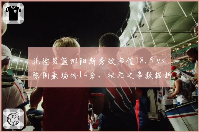北控男篮邹阳新秀效率值18.5 vs 陈国豪场均14分，状元之争数据拆解