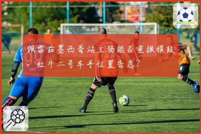 佩雷兹墨西哥站主场能否重振旗鼓，红牛二号车手位置告急？
