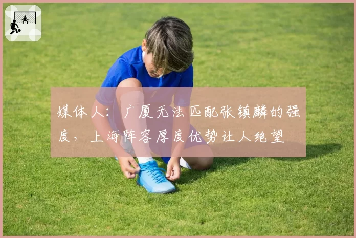 媒体人：广厦无法匹配张镇麟的强度，上海阵容厚度优势让人绝望
