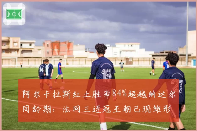 阿尔卡拉斯红土胜率84%超越纳达尔同龄期，法网三连冠王朝已现雏形