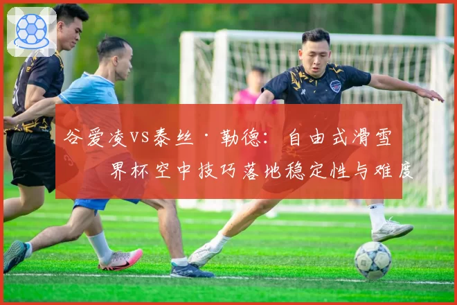 谷爱凌vs泰丝·勒德：自由式滑雪世界杯空中技巧落地稳定性与难度储备