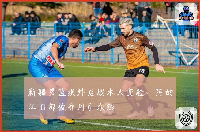 新疆男篮换帅后战术大变脸，阿的江旧部被弃用引众怒