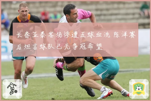 长春亚泰客场惨遭五球血洗 陈洋赛后坦言球队已无争冠希望