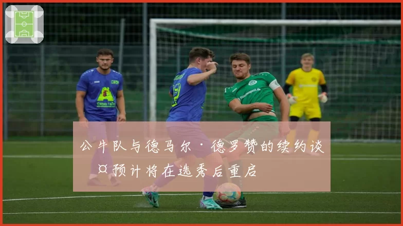 公牛队与德马尔·德罗赞的续约谈判预计将在选秀后重启