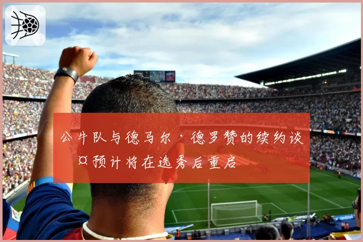 公牛队与德马尔·德罗赞的续约谈判预计将在选秀后重启