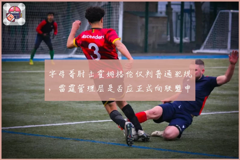 字母哥肘击霍姆格伦仅判普通犯规,雷霆管理层是否应正式向联盟申诉?