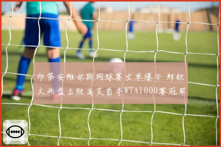 印第安维尔斯网球赛女单爆冷 郑钦文两盘击败高芙首夺WTA1000赛冠军