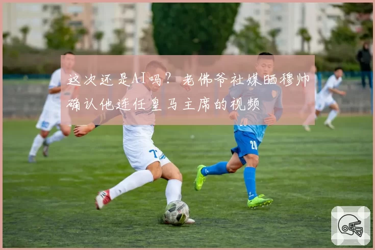 这次还是AI吗?老佛爷社媒晒穆帅确认他连任皇马主席的视频