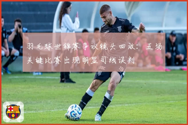 羽毛球世锦赛争议镜头回放：五场关键比赛出现明显司线误判