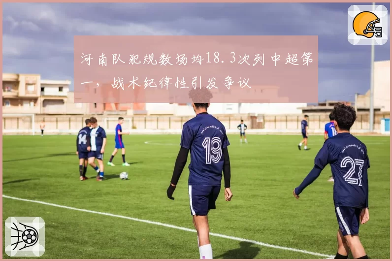 河南队犯规数场均18.3次列中超第一,战术纪律性引发争议