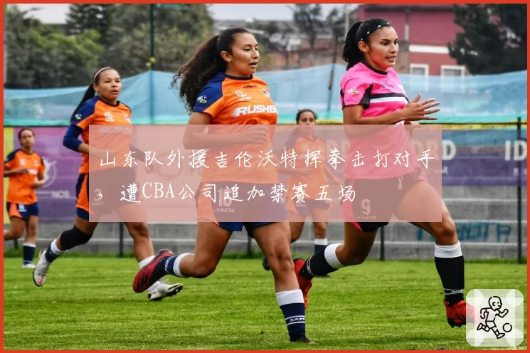 山东队外援吉伦沃特挥拳击打对手,遭CBA公司追加禁赛五场