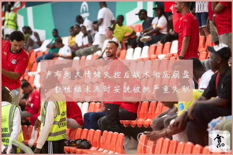 卢布列夫情绪失控后战术彻底崩盘，教练组未及时安抚被批严重失职