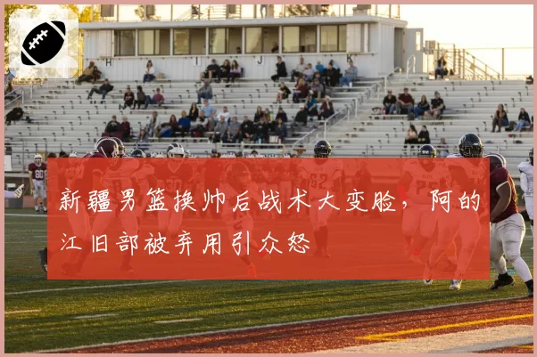 新疆男篮换帅后战术大变脸，阿的江旧部被弃用引众怒
