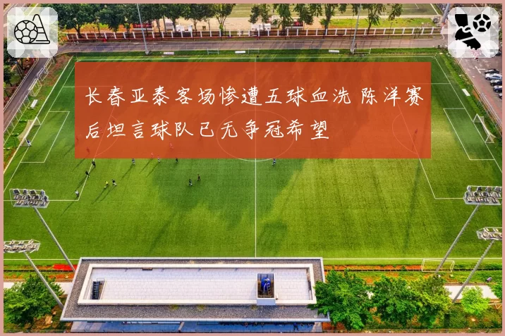 长春亚泰客场惨遭五球血洗 陈洋赛后坦言球队已无争冠希望