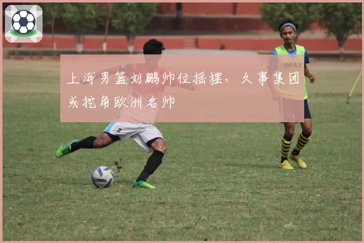 上海男篮刘鹏帅位摇摆，久事集团或挖角欧洲名帅