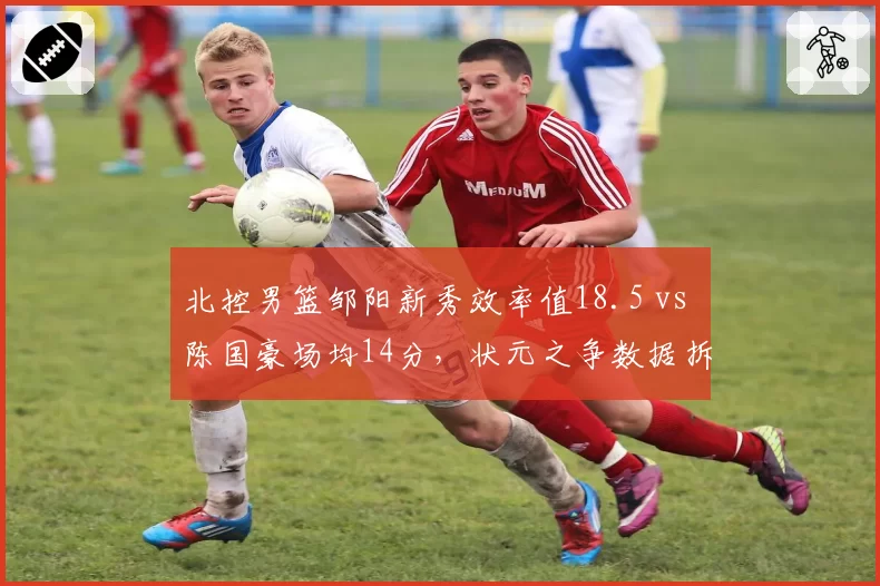北控男篮邹阳新秀效率值18.5 vs 陈国豪场均14分，状元之争数据拆解