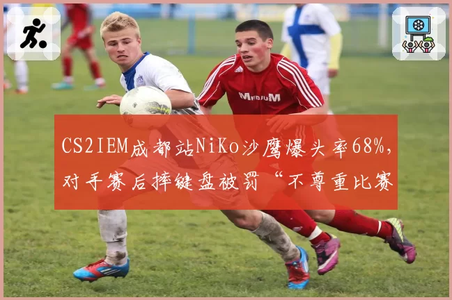 CS2IEM成都站NiKo沙鹰爆头率68%,对手赛后摔键盘被罚“不尊重比赛”