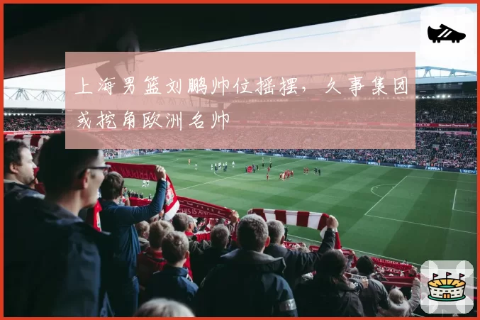 上海男篮刘鹏帅位摇摆，久事集团或挖角欧洲名帅