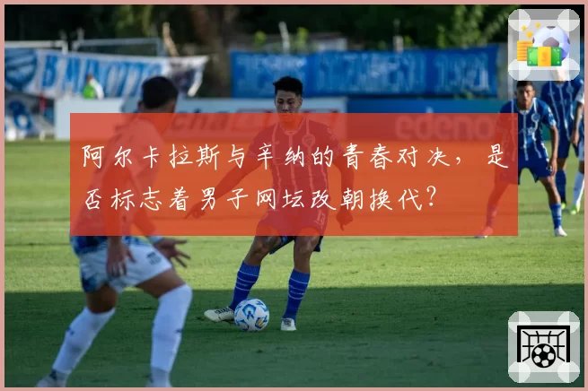 阿尔卡拉斯与辛纳的青春对决，是否标志着男子网坛改朝换代？