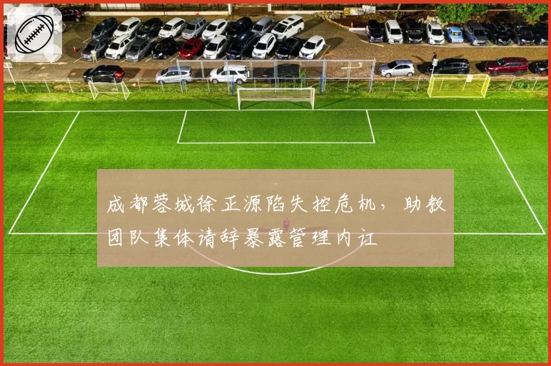 成都蓉城徐正源陷失控危机,助教团队集体请辞暴露管理内讧