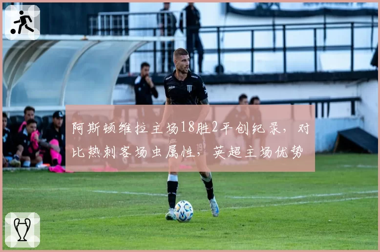 阿斯顿维拉主场18胜2平创纪录,对比热刺客场虫属性,英超主场优势成争四关键
