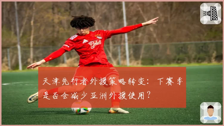 天津先行者外援策略转变：下赛季是否会减少亚洲外援使用？