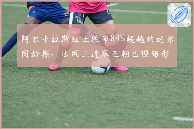 阿尔卡拉斯红土胜率84%超越纳达尔同龄期，法网三连冠王朝已现雏形