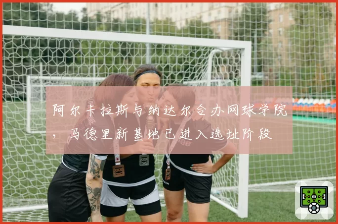 阿尔卡拉斯与纳达尔合办网球学院,马德里新基地已进入选址阶段