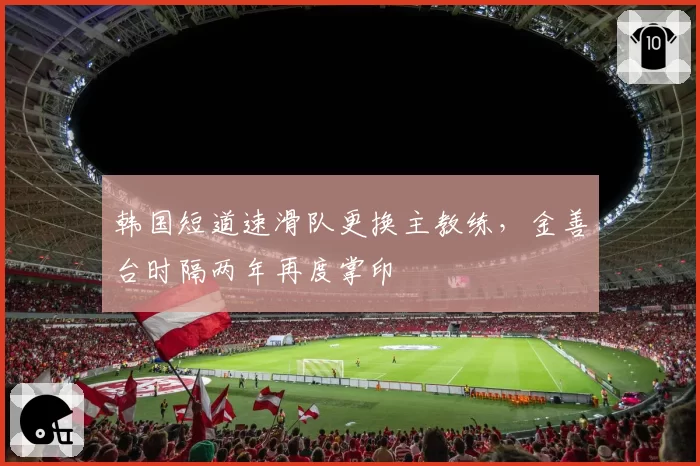 韩国短道速滑队更换主教练，金善台时隔两年再度掌印