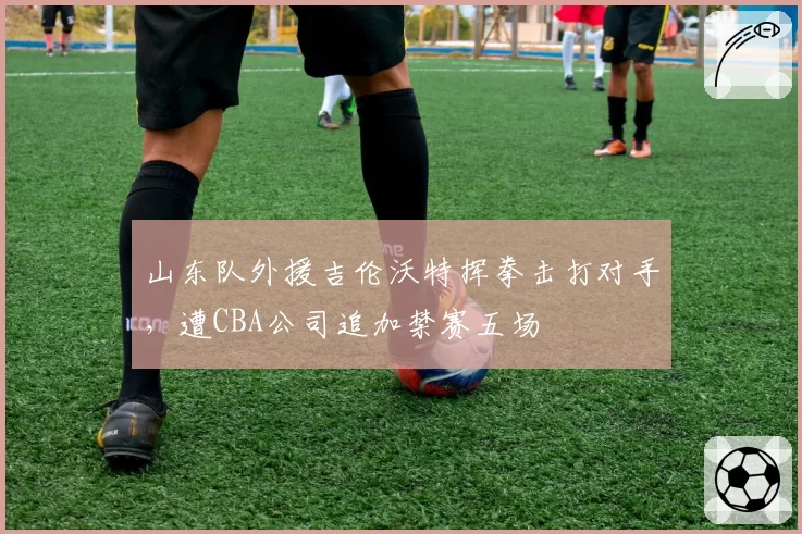 山东队外援吉伦沃特挥拳击打对手,遭CBA公司追加禁赛五场
