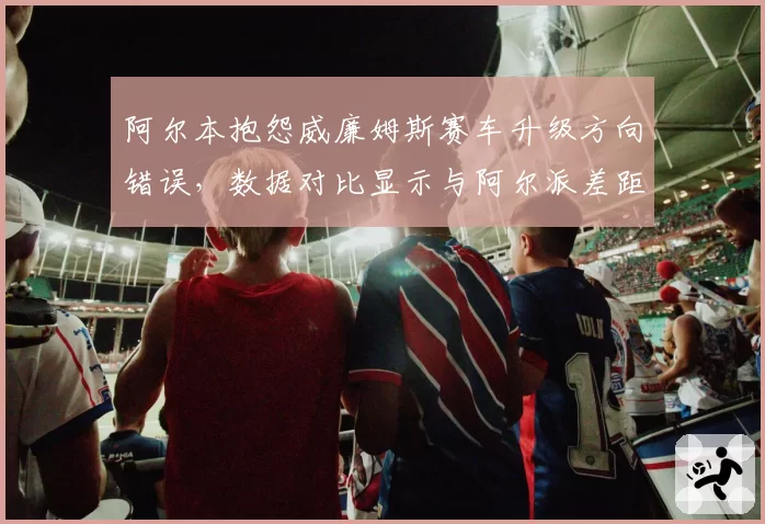 阿尔本抱怨威廉姆斯赛车升级方向错误，数据对比显示与阿尔派差距扩大
