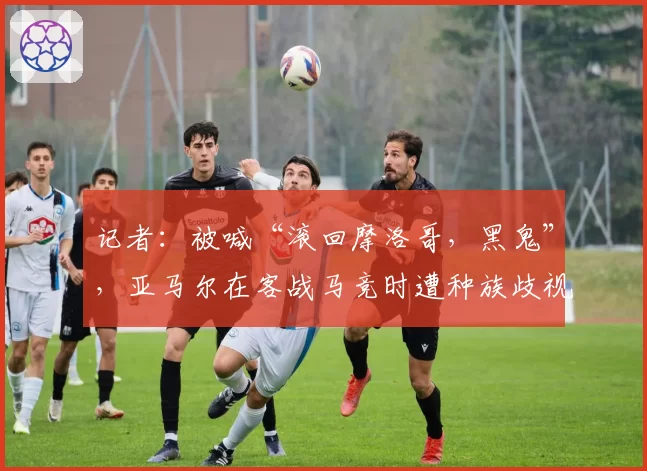 记者：被喊“滚回摩洛哥，黑鬼”，亚马尔在客战马竞时遭种族歧视